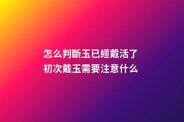 怎么判斷玉已經戴活了 初次戴玉需要注意什么